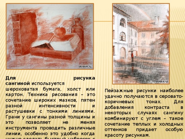 Для рисунка сангиной  используется шероховатая бумага, холст или картон. Техника рисования – это сочетание широких мазков, пятен разной интенсивности и растушевки с тонкими линиями. Грани у сангины разной толщины и это позволяет не меняя инструмента проводить различные линии, особенно это удобно когда нужно сделать быстрый набросок с натуры. Пейзажные рисунки наиболее удачно получаются в серовато-коричневых тонах. Для добавления контраста в некоторых случаях сангину комбинируют с углем – такое сочетание теплых и холодных оттенков придает особую красоту рисункам. 
