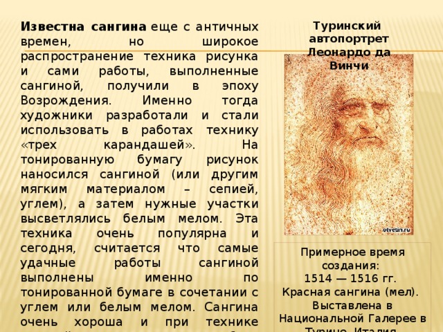 Известна сангина  еще с античных времен, но широкое распространение техника рисунка и сами работы, выполненные сангиной, получили в эпоху Возрождения. Именно тогда художники разработали и стали использовать в работах технику «трех карандашей». На тонированную бумагу рисунок наносился сангиной (или другим мягким материалом – сепией, углем), а затем нужные участки высветлялись белым мелом. Эта техника очень популярна и сегодня, считается что самые удачные работы сангиной выполнены именно по тонированной бумаге в сочетании с углем или белым мелом. Сангина очень хороша и при технике «гризайль», когда работа выполняется в различных оттенках одного и того же цвета. Туринский автопортрет Леонардо да Винчи Примерное время создания: 1514 — 1516 гг.  Красная сангина (мел). Выставлена в Национальной Галерее в Турине, Италия. 