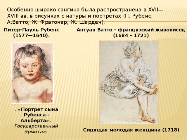 Особенно широко сангина была распространена в XVII—XVIII вв. в рисунках с натуры и портретах (П. Рубенс,  А.Ватто, Ж. Фрагонар, Ж. Шарден). Питер-Пауль Рубенс Антуан Ватто - французский живописец (1577—1640).  (1684 – 1721) .  «Портрет сына Рубенса - Альберта».  Государственный Эрмитаж. Сидящая молодая женщина (1718) 