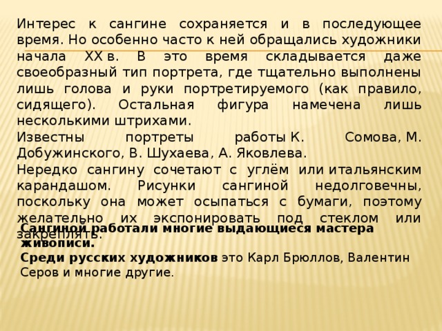 Интерес к сангине сохраняется и в последующее время. Но особенно часто к ней обращались художники начала XX в. В это время складывается даже своеобразный тип портрета, где тщательно выполнены лишь голова и руки портретируемого (как правило, сидящего). Остальная фигура намечена лишь несколькими штрихами. Известны портреты работы К. Сомова, М. Добужинского, В. Шухаева, А. Яковлева. Нередко сангину сочетают с углём или итальянским карандашом. Рисунки сангиной недолговечны, поскольку она может осыпаться с бумаги, поэтому желательно их экспонировать под стеклом или закреплять. Сангиной работали многие выдающиеся мастера живописи.   Среди русских художников  это Карл Брюллов, Валентин Серов и многие другие. 