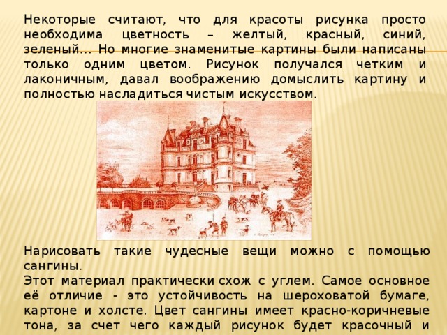 Некоторые считают, что для красоты рисунка просто необходима цветность – желтый, красный, синий, зеленый… Но многие знаменитые картины были написаны только одним цветом. Рисунок получался четким и лаконичным, давал воображению домыслить картину и полностью насладиться чистым искусством. Нарисовать такие чудесные вещи можно с помощью сангины. Этот материал практически схож с углем. Самое основное её отличие - это устойчивость на шероховатой бумаге, картоне и холсте. Цвет сангины имеет красно-коричневые тона, за счет чего каждый рисунок будет красочный и теплый. 