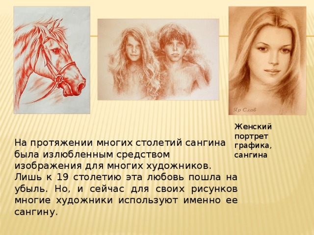 Женский портрет графика, сангина На протяжении многих столетий сангина была излюбленным средством изображения для многих художников. Лишь к 19 столетию эта любовь пошла на убыль. Но, и сейчас для своих рисунков многие художники используют именно ее сангину. 