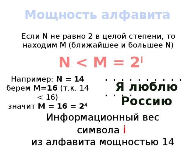 Мощность алфавита Если N не равно 2 в целой степени, то находим M (ближайшее и большее N) N  i . . . . . . . . . . . . . . Например: N = 14 берем M=16 (т.к. 14 значит М = 16 = 2 4 Я люблю Россию Информационный вес символа i  из алфавита мощностью 14 = 4 бита 