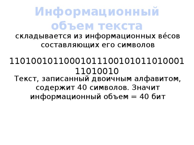 Информационный объем текста складывается из информационных вéсов составляющих его символов 1101001011000101110010101101000111010010 Текст, записанный двоичным алфавитом, содержит 40 символов. Значит информационный объем = 40 бит 