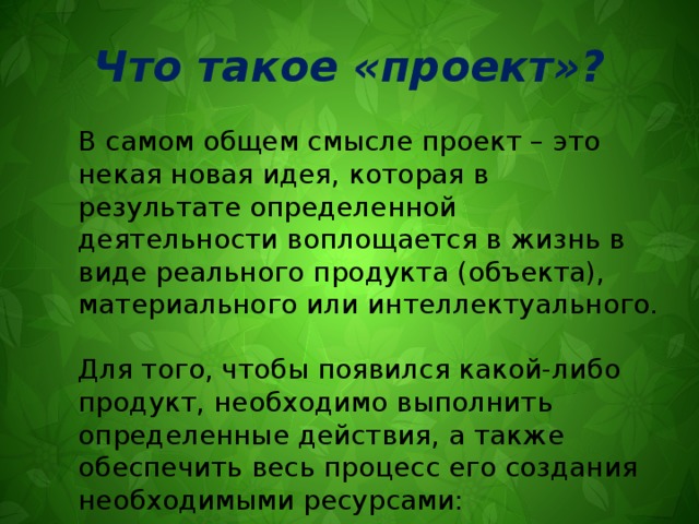 Что такое «проект»? В самом общем смысле проект – это некая новая идея, которая в результате определенной деятельности воплощается в жизнь в виде реального продукта (объекта), материального или интеллектуального. Для того, чтобы появился какой-либо продукт, необходимо выполнить определенные действия, а также обеспечить весь процесс его создания необходимыми ресурсами: денежными, материальными, трудовыми 