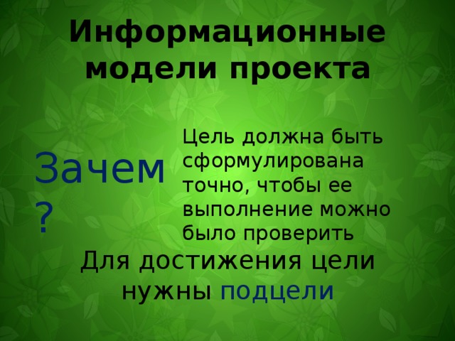 Информационные модели проекта Цель должна быть сформулирована точно, чтобы ее выполнение можно было проверить Зачем? Для достижения цели нужны подцели 
