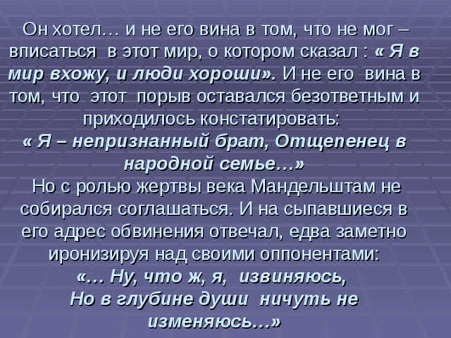  Он хотел… и не его вина в том, что не мог – вписаться в этот мир, о котором сказал : « Я в мир вхожу, и люди хороши». И не его вина в том, что этот порыв оставался безответным и приходилось констатировать:  « Я – непризнанный брат, Отщепенец в народной семье…»  Но с ролью жертвы века Мандельштам не собирался соглашаться. И на сыпавшиеся в его адрес обвинения отвечал, едва заметно иронизируя над своими оппонентами:   «… Ну, что ж, я, извиняюсь,  Но в глубине души ничуть не изменяюсь…» 