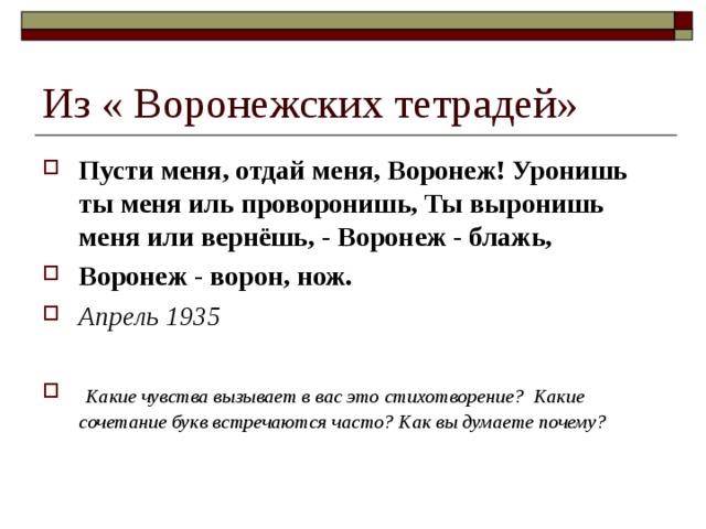 Из « Воронежских тетрадей» Пусти меня, отдай меня, Воронеж! Уронишь ты меня иль проворонишь, Ты выронишь меня или вернёшь, - Воронеж - блажь, Воронеж - ворон, нож. Апрель 1935   Какие чувства вызывает в вас это стихотворение? Какие сочетание букв встречаются часто? Как вы думаете почему? 