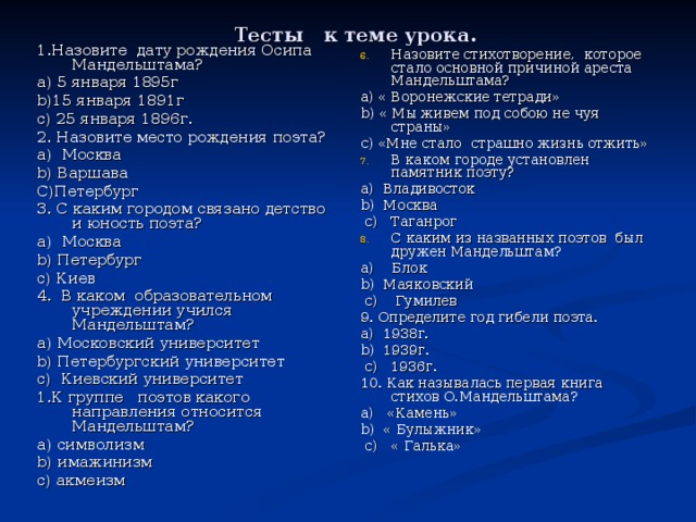  Тесты к теме урока. 1.Назовите дату рождения Осипа Мандельштама? a) 5 января 1895г b) 15 января 1891г c) 25 января 1896г. 2. Назовите место рождения поэта? а ) Москва b) Варшава С)Петербург 3. С каким городом связано детство и юность поэта? а ) Москва b) Петербург c) Киев 4. В каком образовательном учреждении учился Мандельштам? а ) Московский университет b) Петербургский университет c) Киевский университет 1.К группе поэтов какого направления относится Мандельштам? a) символизм b) имажинизм c) акмеизм Назовите стихотворение, которое стало основной причиной ареста Мандельштама? a) « Воронежские тетради» b) « Мы живем под собою не чуя страны» c) «Мне стало страшно жизнь отжить» В каком городе установлен памятник поэту? a) Владивосток b) Москва  с) Таганрог С каким из названных поэтов был дружен Мандельштам? a) Блок b) Маяковский  с) Гумилев 9. Определите год гибели поэта. a) 1938г. b) 1939г.  с) 1936г. 10. Как называлась первая книга стихов О.Мандельштама? a) «Камень» b) « Булыжник»  с) « Галька» 