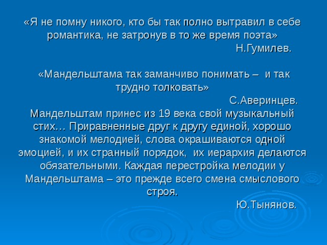 «Я не помну никого, кто бы так полно вытравил в себе романтика, не затронув в то же время поэта»  Н.Гумилев.   «Мандельштама так заманчиво понимать – и так трудно толковать»  С.Аверинцев.  Мандельштам принес из 19 века свой музыкальный стих… Приравненные друг к другу единой, хорошо знакомой мелодией, слова окрашиваются одной эмоцией, и их странный порядок, их иерархия делаются обязательными. Каждая перестройка мелодии у Мандельштама – это прежде всего смена смыслового строя.  Ю.Тынянов. 