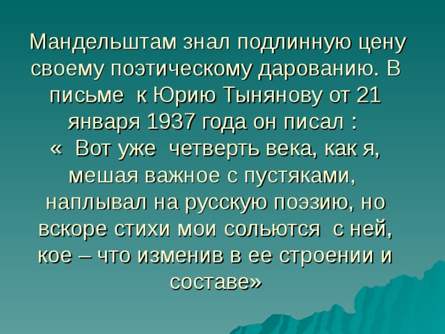  Мандельштам знал подлинную цену своему поэтическому дарованию. В письме к Юрию Тынянову от 21 января 1937 года он писал :  « Вот уже четверть века, как я, мешая важное с пустяками, наплывал на русскую поэзию, но вскоре стихи мои сольются с ней, кое – что изменив в ее строении и составе» 