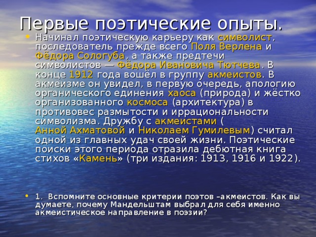 Первые поэтические опыты.   Начинал поэтическую карьеру как символист , последователь прежде всего Поля Верлена и Фёдора Сологуба , а также предтечи символистов — Фёдора Ивановича Тютчева . В конце 1912  года вошёл в группу акмеистов . В акмеизме он увидел, в первую очередь, апологию органического единения хаоса (природа) и жёстко организованного космоса (архитектура) в противовес размытости и иррациональности символизма. Дружбу с акмеистами ( Анной Ахматовой и Николаем Гумилевым ) считал одной из главных удач своей жизни. Поэтические поиски этого периода отразила дебютная книга стихов « Камень » (три издания: 1913, 1916 и 1922).  1. Вспомните основные критерии поэтов –акмеистов. Как вы думаете, почему Мандельштам выбрал для себя именно акмеистическое направление в поэзии?   1. Вспомните основные критерии поэтов –акмеистов. Как вы думаете, почему Мандельштам выбрал для себя имено акмеистическое направление в поэзии?  