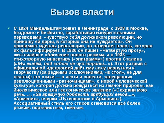 Вызов власти    С 1924 Мандельштам живет в Ленинграде, с 1928 в Москве, бездомно и безбытно, зарабатывая изнурительными переводами: «чувствую себя должником революции, но приношу ей дары, в которых она не нуждается». Он принимает идеалы революции, но отвергает власть, которая их фальсифицирует. В 1930 он пишет «Четвёртую прозу», жесточайшее обличение нового режима, а в 1933 — стихотворную инвективу («эпиграмму») против Сталина ( «Мы живём, под собою не чуя страны...» ). Этот разрыв с официальной идеологией даёт ему силу вернуться к творчеству (за редкими исключениями, «в стол», не для печати): его стихи — о чести и совести, завещанных революционными «разночинцами», о новой человеческой культуре, которая должна рождаться из земной природы, как биологическое или геологическое явление («Сохрани мою речь...», «За гремучую доблесть грядущих веков...» , «Армения», очерки «Путешествие в Армению»). Ассоциативный стиль его стихов становится всё более резким, порывистым, тёмным. 