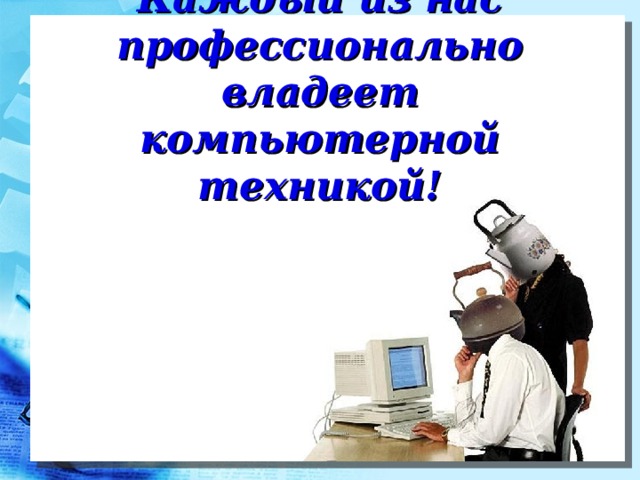 Каждый из нас профессионально владеет компьютерной техникой! 