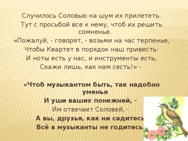 Случилось Соловью на шум их прилететь. Тут с просьбой все к нему, чтоб их решить сомненье. «Пожалуй, - говорят, - возьми на час терпенье, Чтобы Квартет в порядок наш привесть: И ноты есть у нас, и инструменты есть, Скажи лишь, как нам сесть!» - «Чтоб музыкантом быть, так надобно уменье И уши ваших понежней, - Им отвечает Соловей, - А вы, друзья, как ни садитесь, Всё в музыканты не годитесь» 