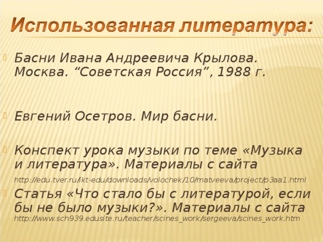 Басни Ивана Андреевича Крылова. Москва. “ Советская Россия ” , 1988 г. Евгений Осетров. Мир басни.  Конспект урока музыки по теме «Музыка и литература». Материалы с сайта http://edu.tver.ru/ikt-edu/downloads/volochek/10/matveeva/project/p3aa1.html  Статья «Что стало бы с литературой, если бы не было музыки?». Материалы с сайта http://www.sch939.edusite.ru/teacher/scines_work/sergeeva/scines_work.htm 