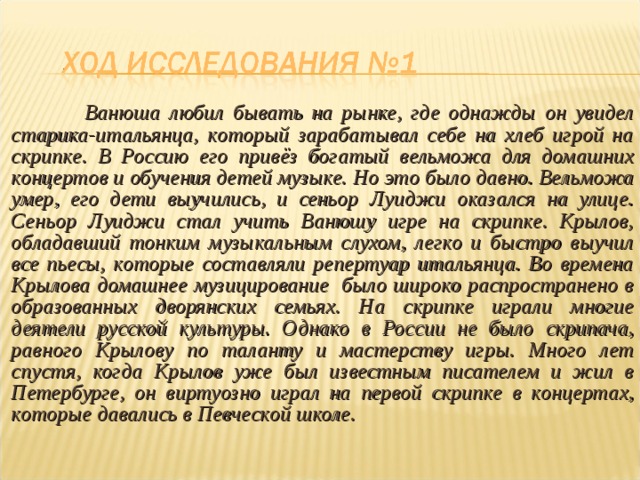  Ванюша любил бывать на рынке, где однажды он увидел старика-итальянца, который зарабатывал себе на хлеб игрой на скрипке. В Россию его привёз богатый вельможа для домашних концертов и обучения детей музыке. Но это было давно. Вельможа умер, его дети выучились, и сеньор Луиджи оказался на улице. Сеньор Луиджи стал учить Ванюшу игре на скрипке. Крылов, обладавший тонким музыкальным слухом, легко и быстро выучил все пьесы, которые составляли репертуар итальянца. Во времена Крылова домашнее музицирование было широко распространено в образованных дворянских семьях. На скрипке играли многие деятели русской культуры. Однако в России не было скрипача, равного Крылову по таланту и мастерству игры. Много лет спустя, когда Крылов уже был известным писателем и жил в Петербурге, он виртуозно играл на первой скрипке в концертах, которые давались в Певческой школе. 
