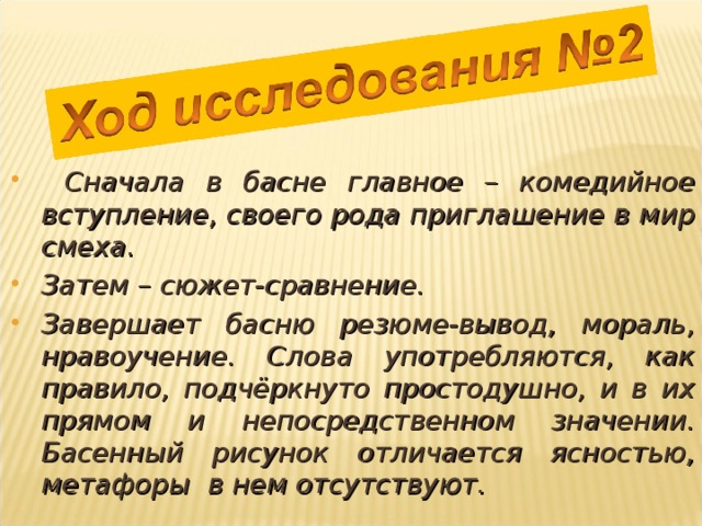  Сначала в басне главное – комедийное вступление, своего рода приглашение в мир смеха. Затем – сюжет-сравнение. Завершает басню резюме-вывод, мораль, нравоучение. Слова употребляются, как правило, подчёркнуто простодушно, и в их прямом и непосредственном значении. Басенный рисунок отличается ясностью, метафоры в нем отсутствуют. 