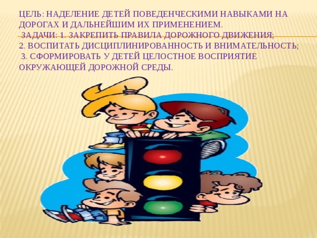 Цель: Наделение детей поведенческими навыками на дорогах и дальнейшим их применением.  Задачи: 1. Закрепить правила дорожного движения;  2. Воспитать дисциплинированность и внимательность;  3. Сформировать у детей целостное восприятие окружающей дорожной среды . 