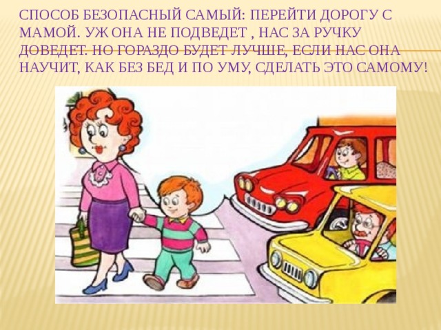 Способ безопасный самый: Перейти дорогу с мамой. Уж она не подведет , Нас за ручку доведет. Но гораздо будет лучше, Если нас она научит, Как без бед и по уму, Сделать это самому!   