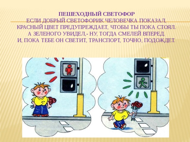    Пешеходный светофор  Если добрый светофорик человечка показал,  Красный цвет предупреждает, чтобы ты пока стоял.  А зеленого увидел,- ну, тогда смелей вперед.  И, пока тебе он светит, транспорт, точно, подождет.   