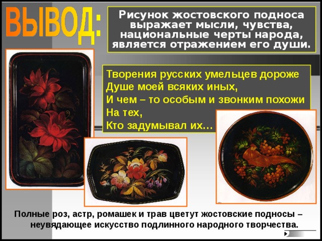 Рисунок жостовского подноса выражает мысли, чувства, национальные черты народа, является отражением его души. Творения русских умельцев дороже Душе моей всяких иных, И чем – то особым и звонким похожи На тех, Кто задумывал их… Полные роз, астр, ромашек и трав цветут жостовские подносы – неувядающее искусство подлинного народного творчества.   