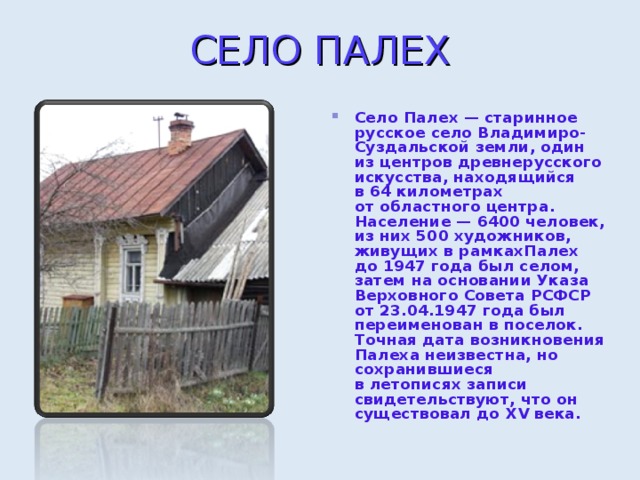 СЕЛО ПАЛЕ X Село Палех — старинное русское село Владимиро-Суздальской земли, один из центров древнерусского искусства, находящийся в 64 километрах от областного центра. Население — 6400 человек, из них 500 художников, живущих в рамкахПалех до 1947 года был селом, затем на основании Указа Верховного Совета РСФСР от 23.04.1947 года был переименован в поселок. Точная дата возникновения Палеха неизвестна, но сохранившиеся в летописях записи свидетельствуют, что он существовал до XV века.  