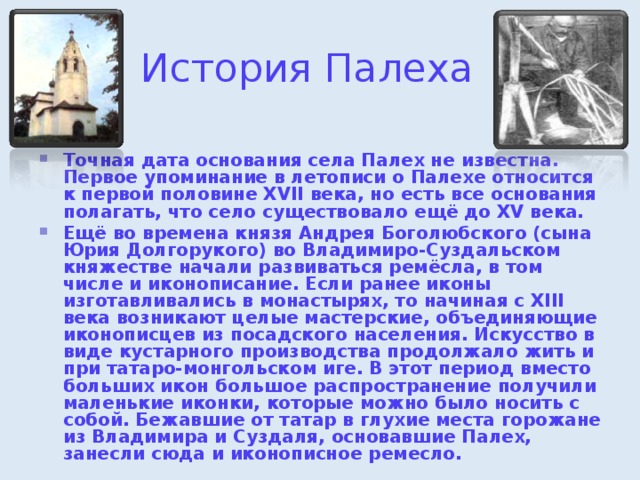 История Палеха Точная дата основания села Палех не известна. Первое упоминание в летописи о Палехе относится к первой половине XVII века, но есть все основания полагать, что село существовало ещё до XV века. Ещё во времена князя Андрея Боголюбского (сына Юрия Долгорукого) во Владимиро-Суздальском княжестве начали развиваться ремёсла, в том числе и иконописание. Если ранее иконы изготавливались в монастырях, то начиная с XIII века возникают целые мастерские, объединяющие иконописцев из посадского населения. Искусство в виде кустарного производства продолжало жить и при татаро-монгольском иге. В этот период вместо больших икон большое распространение получили маленькие иконки, которые можно было носить с собой. Бежавшие от татар в глухие места горожане из Владимира и Суздаля, основавшие Палех, занесли сюда и иконописное ремесло. 