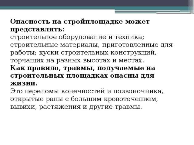 Опасность на стройплощадке может представлять: строительное оборудование и техника; строительные материалы, приготовленные для работы; куски строительных конструкций, торчащих на разных высотах и местах. Как правило, травмы, получаемые на строительных площадках опасны для жизни. Это переломы конечностей и позвоночника, открытые раны с большим кровотечением, вывихи, растяжения и другие травмы. 