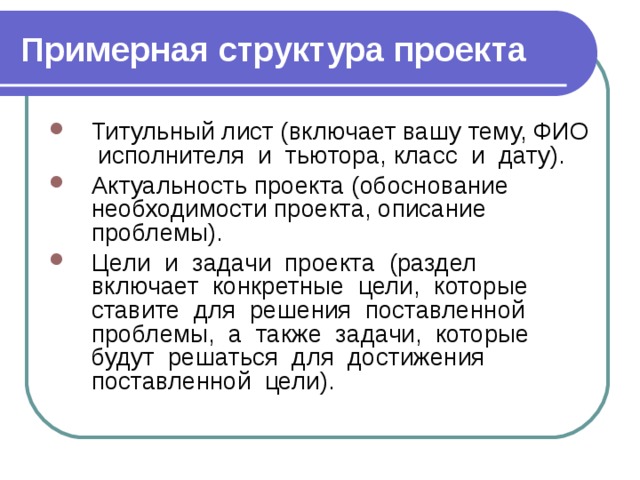 Примерная структура проекта Титульный лист (включает вашу тему, ФИО исполнителя и тьютора, класс и дату). Актуальность проекта (обоснование необходимости проекта, описание проблемы). Цели и задачи проекта (раздел включает конкретные цели, которые ставите для решения поставленной проблемы, а также задачи, которые будут решаться для достижения поставленной цели). 