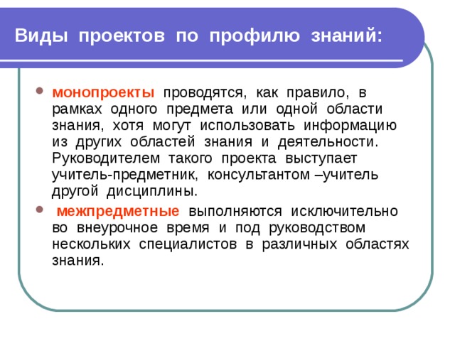 Виды проектов по профилю знаний: монопроекты проводятся, как правило, в рамках одного предмета или одной области знания, хотя могут использовать информацию из других областей знания и деятельности. Руководителем такого проекта выступает учитель-предметник, консультантом –учитель другой дисциплины.  межпредметные выполняются исключительно во внеурочное время и под руководством нескольких специалистов в различных областях знания. 