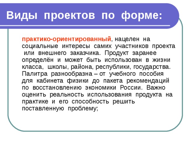 Виды проектов по форме:  практико-ориентированный , нацелен на социальные интересы самих участников проекта или внешнего заказчика. Продукт заранее определён и может быть использован в жизни класса, школы, района, республики, государства. Палитра разнообразна – от учебного пособия для кабинета физики до пакета рекомендаций по восстановлению экономики России. Важно оценить реальность использования продукта на практике и его способность решить поставленную проблему; 