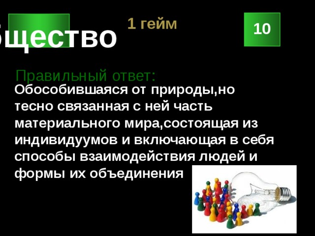 1 гейм Общество 10 Правильный ответ: Обособившаяся от природы,но тесно связанная с ней часть материального мира,состоящая из индивидуумов и включающая в себя способы взаимодействия людей и формы их объединения 