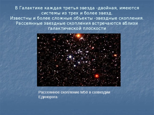 В Галактике каждая третья звезда -двойная, имеются системы из трех и более звезд.  Известны и более сложные объекты -звездные скопления.  Рассеянные звездные скопления встречаются вблизи галактической плоскости Рассеянное скопление М50 в созвездии Единорога 
