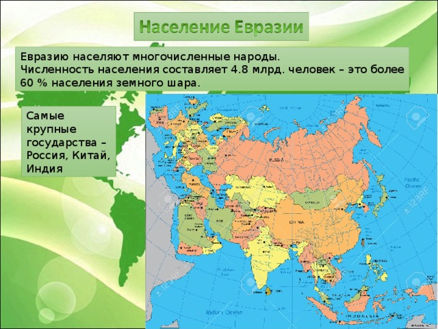 Евразию населяют многочисленные народы. Численность населения составляет 4.8 млрд. человек – это более 60 % населения земного шара. Самые крупные государства – Россия, Китай, Индия 