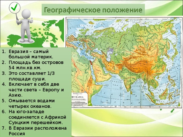 Евразия – самый большой материк. Площадь без островов 54 млн.кв.км. Это составляет 1/3 площади суши. Включает в себя две части света – Европу и Азию. Омывается водами четырех океанов. На юго-западе соединяется с Африкой Суэцким перешейком. В Евразии расположена Россия  
