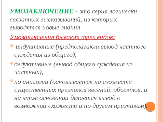 УМОЗАКЛЮЧЕНИЕ - это серия логически связанных высказы­ваний, из которых выводятся новые знания. Умозаключения бы­вают трех видов:  индуктивные (предполагают вывод частного суждения из общего), дедуктивные (вывод общего суждения из частных), по аналогии (основывается на схожести существенных признаков явлений, объектов, и на этом основании делается вы­вод о возможной схожести и по другим признакам). 