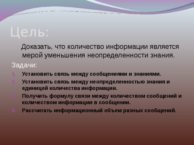 Цель:  Доказать, что количество информации является мерой уменьшения неопределенности знания. Задачи: Установить связь между сообщениями и знаниями. Установить связь между неопределенностью знания и единицей количества информации. Получить формулу связи между количеством сообщений и количеством информации в сообщении. Рассчитать информационный объем разных сообщений.  