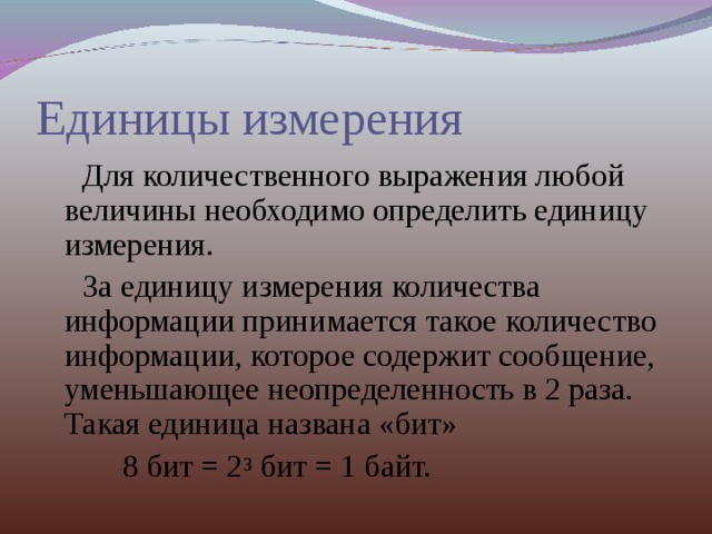 Единицы измерения  Для количественного выражения любой величины необходимо определить единицу измерения.  За единицу измерения количества информации принимается такое количество информации, которое содержит сообщение, уменьшающее неопределенность в 2 раза. Такая единица названа «бит»  8 бит = 2 3 бит = 1 байт. 