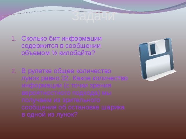 Задачи Сколько бит информации содержится в сообщении объемом ½ килобайта?  В рулетке общее количество лунок равно 32. Какое количество информации (с точки зрения вероятностного подхода) мы получаем из зрительного сообщения об остановке шарика в одной из лунок?    