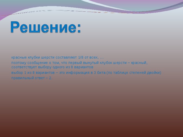 красные клубки шерсти составляют 1/8 от всех, … поэтому сообщение о том, что первый вынутый клубок шерсти – красный, соответствует выбору одного из 8 вариантов выбор 1 из 8 вариантов – это информация в 3 бита (по таблице степеней двойки) правильный ответ – 2. 