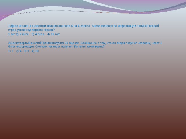 1)Двое играют в «крестики-нолики» на поле 4 на 4 клетки. Какое количество информации получил второй игрок, узнав ход первого игрока? 1 бит  2) 2 бита  3) 4 бита  4) 16 бит 2)За четверть Василий Пупкин получил 20 оценок. Сообщение о том, что он вчера получил четверку, несет 2 бита информации. Сколько четверок получил Василий за четверть? 1) 2  2) 4  3) 5  4) 10 