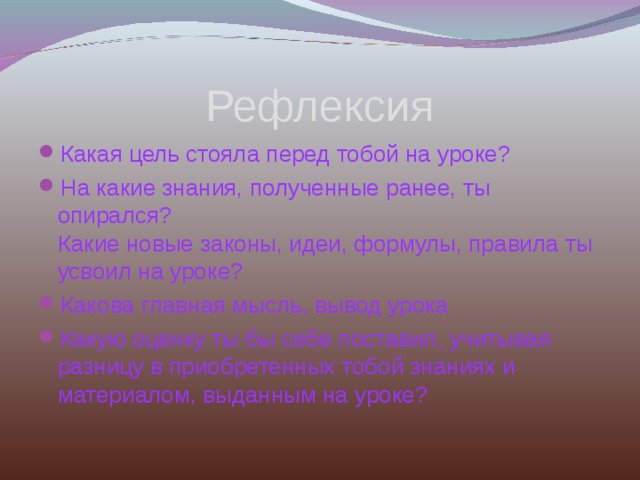 Рефлексия Какая цель стояла перед тобой на уроке? На какие знания, полученные ранее, ты опирался?  Какие новые законы, идеи, формулы, правила ты усвоил на уроке? Какова главная мысль, вывод урока Какую оценку ты бы себе поставил, учитывая разницу в приобретенных тобой знаниях и материалом, выданным на уроке?  