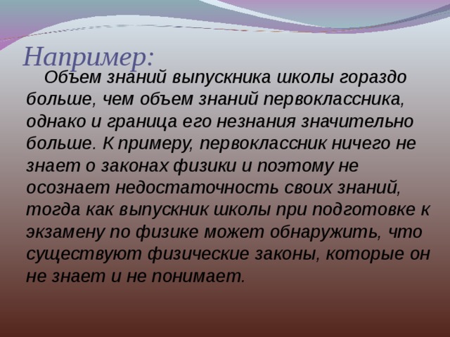 Например:  Объем знаний выпускника школы гораздо больше, чем объем знаний первоклассника, однако и граница его незнания значительно больше. К примеру, первоклассник ничего не знает о законах физики и поэтому не осознает недостаточность своих знаний, тогда как выпускник школы при подготовке к экзамену по физике может обнаружить, что существуют физические законы, которые он не знает и не понимает. 