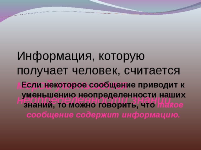 Информация, которую получает человек, считается  мерой уменьшения неопределенности знаний.  Если некоторое сообщение приводит к уменьшению неопределенности наших знаний, то можно говорить, что  такое сообщение содержит информацию. 