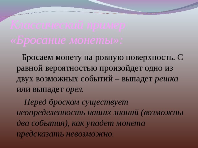 Классический пример  «Бросание монеты»:  Бросаем монету на ровную поверхность. С равной вероятностью произойдет одно из двух возможных событий – выпадет решка или выпадет орел.  Перед броском существует неопределенность наших знаний (возможны два события), как упадет монета предсказать невозможно. 