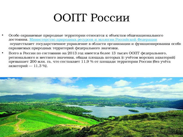 ООПТ России Особо охраняемые природные территории относятся к объектам общенационального достояния.  Министерство природных ресурсов и экологии Российской Федерации  осуществляет государственное управление в области организации и функционирования особо охраняемых природных территорий федерального значения. Всего в России по состоянию на 2013 год имеется более 13 тысяч ООПТ федерального, регионального и местного значения, общая площадь которых (с учётом морских акваторий) превышает 200 млн. га, что составляет 11,9 % от площади территории России (без учёта акваторий — 11,3 %). 