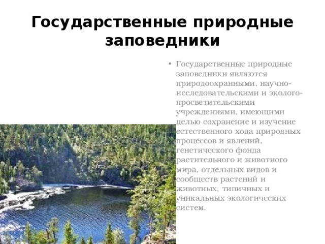 Государственные природные заповедники Государственные природные заповедники являются природоохранными, научно-исследовательскими и эколого-просветительскими учреждениями, имеющими целью сохранение и изучение естественного хода природных процессов и явлений, генетического фонда растительного и животного мира, отдельных видов и сообществ растений и животных, типичных и уникальных экологических систем. 