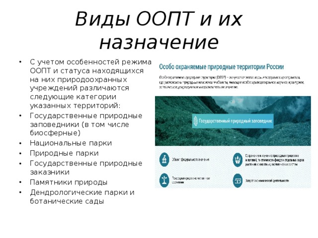 Виды ООПТ и их назначение С учетом особенностей режима ООПТ и статуса находящихся на них природоохранных учреждений различаются следующие категории указанных территорий: Государственные природные заповедники (в том числе биосферные) Национальные парки Природные парки Государственные природные заказники Памятники природы Дендрологические парки и ботанические сады 