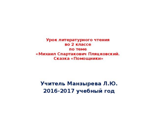 Урок литературного чтения  во 2 классе  по теме  «Михаил Спартакович Пляцковский.  Сказка «Помощники» Учитель Манзырева Л.Ю. 2016-2017 учебный год 